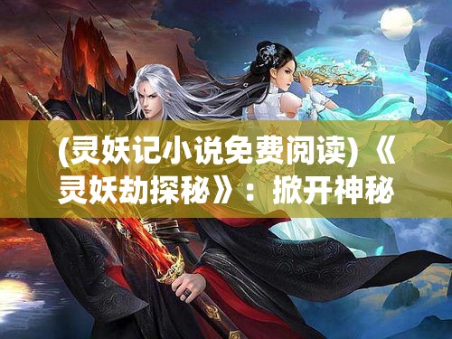 (灵妖记小说免费阅读) 《灵妖劫探秘》：掀开神秘古卷，追寻遗世之谜—揭示古代灵妖的生存与劫难